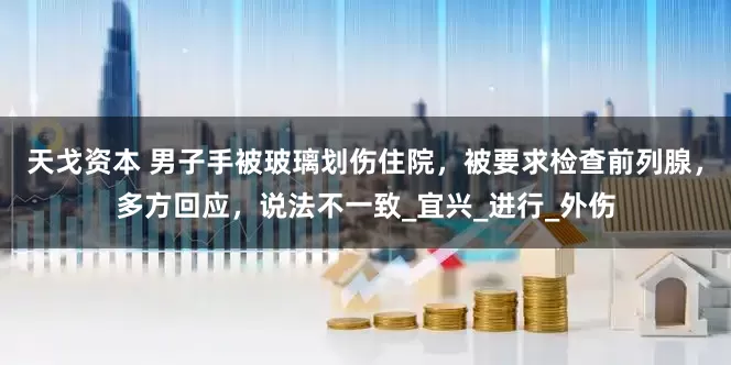 天戈资本 男子手被玻璃划伤住院，被要求检查前列腺，多方回应，说法不一致_宜兴_进行_外伤