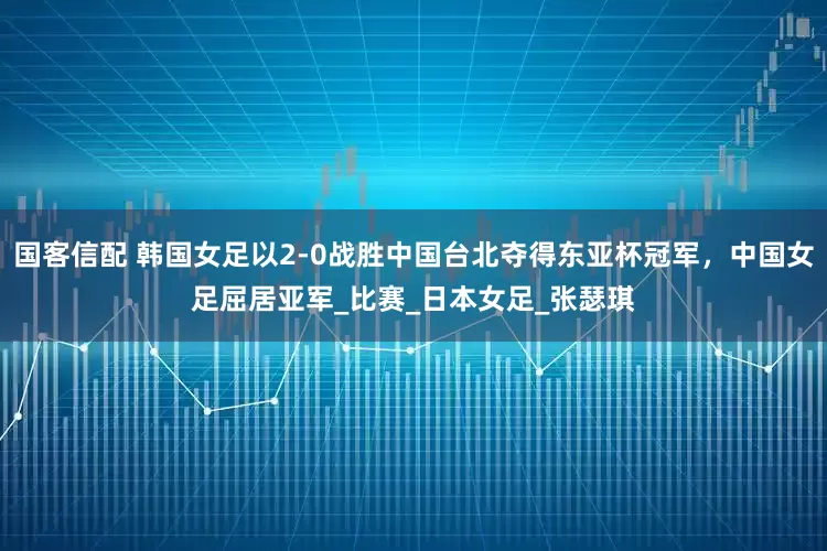国客信配 韩国女足以2-0战胜中国台北夺得东亚杯冠军，中国女足屈居亚军_比赛_日本女足_张瑟琪