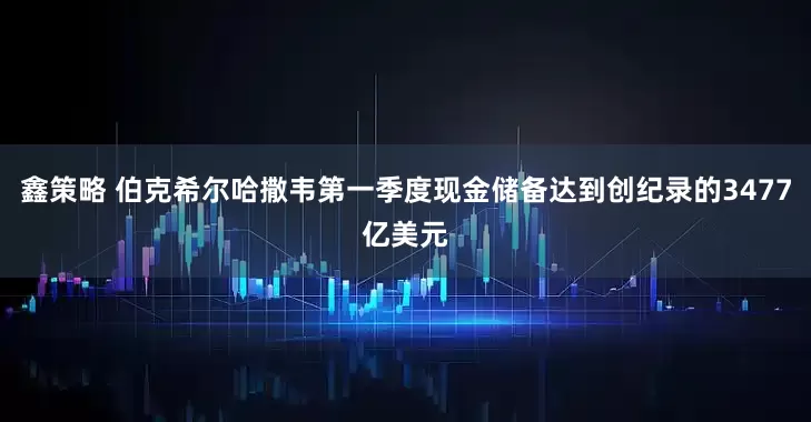 鑫策略 伯克希尔哈撒韦第一季度现金储备达到创纪录的3477亿美元