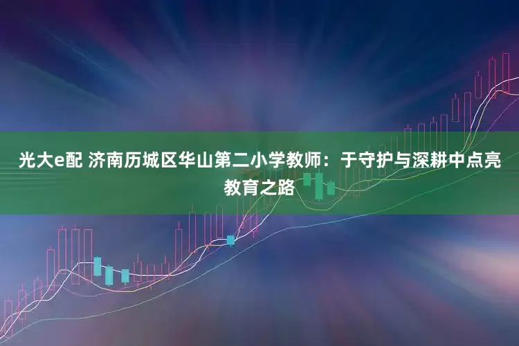 光大e配 济南历城区华山第二小学教师：于守护与深耕中点亮教育之路