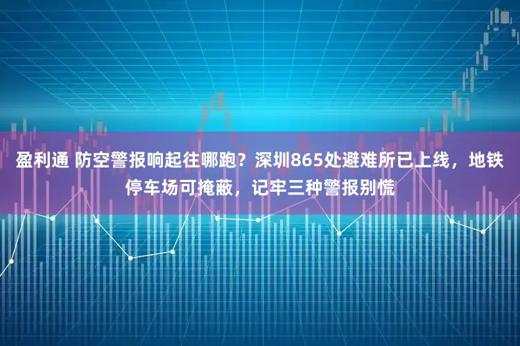 盈利通 防空警报响起往哪跑？深圳865处避难所已上线，地铁停车场可掩蔽，记牢三种警报别慌