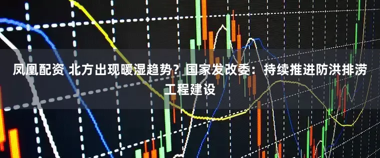 凤凰配资 北方出现暖湿趋势？国家发改委：持续推进防洪排涝工程建设